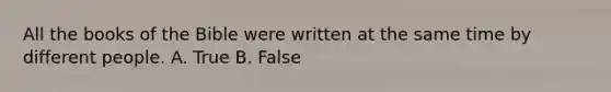 All the books of the Bible were written at the same time by different people. A. True B. False