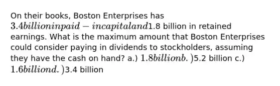 On their books, Boston Enterprises has 3.4 billion in paid-in capital and1.8 billion in retained earnings. What is the maximum amount that Boston Enterprises could consider paying in dividends to stockholders, assuming they have the cash on hand? a.) 1.8 billion b.)5.2 billion c.) 1.6 billion d.)3.4 billion