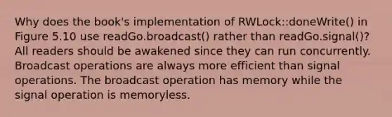 Why does the book's implementation of RWLock::doneWrite() in Figure 5.10 use readGo.broadcast() rather than readGo.signal()? All readers should be awakened since they can run concurrently. Broadcast operations are always more efficient than signal operations. The broadcast operation has memory while the signal operation is memoryless.