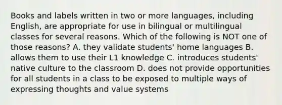 Books and labels written in two or more languages, including English, are appropriate for use in bilingual or multilingual classes for several reasons. Which of the following is NOT one of those reasons? A. they validate students' home languages B. allows them to use their L1 knowledge C. introduces students' native culture to the classroom D. does not provide opportunities for all students in a class to be exposed to multiple ways of expressing thoughts and value systems