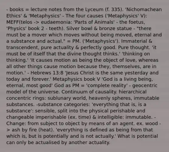 - books = lecture notes from the Lyceum (f. 335). 'Nichomachean Ethics' & 'Metaphysics' - The four causes ('Metaphysics' V): MEFF(telos -> eudaemonia: 'Parts of Animals' - the foetus, 'Physics' book 2 - teeth). Silver bowl & bronze statue - "there must be a mover which moves without being moved, eternal and a substance and actual." = PM. ('Metaphysics'). Immaterial & transcendent, pure actuality & perfectly good. Pure thought. 'it must be of itself that the divine thought thinks.' 'thinking on thinking.' 'It causes motion as being the object of love, whereas all other things cause motion because they, themselves, are in motion.' - Hebrews 13:8 'Jesus Christ is the same yesterday and today and forever.' Metaphysics book V 'God is a living being, eternal, most good' God as PM = 'complete reality' - geocentric model of the universe. Continuum of causality. hierarchical concentric rings: sublunary world, heavenly spheres, immutable substances. -substance categories: 'everything that is, is a substance': sensible, split into the physical perishable and changeable imperishable (ex. time) & intelligible: immutable. -Change: from subject to object by means of an agent. ex. wood -> ash by fire (heat). 'everything is defined as being from that which is, but is potentially and is not actually.' What is potential can only be actualised by another actuality.