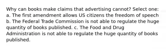 Why can books make claims that advertising cannot? Select one: a. The first amendment allows US citizens the freedom of speech b. The Federal Trade Commission is not able to regulate the huge quantity of books published. c. The Food and Drug Administration is not able to regulate the huge quantity of books published.