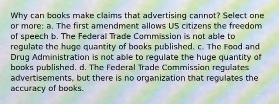 Why can books make claims that advertising cannot? Select one or more: a. The first amendment allows US citizens the freedom of speech b. The Federal Trade Commission is not able to regulate the huge quantity of books published. c. The Food and Drug Administration is not able to regulate the huge quantity of books published. d. The Federal Trade Commission regulates advertisements, but there is no organization that regulates the accuracy of books.