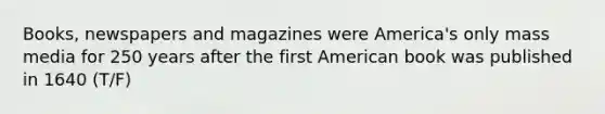 Books, newspapers and magazines were America's only mass media for 250 years after the first American book was published in 1640 (T/F)