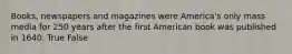 Books, newspapers and magazines were America's only mass media for 250 years after the first American book was published in 1640. True False