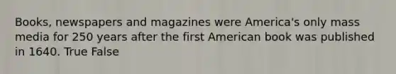 Books, newspapers and magazines were America's only mass media for 250 years after the first American book was published in 1640. True False