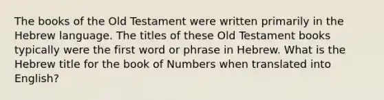 The books of the Old Testament were written primarily in the Hebrew language. The titles of these Old Testament books typically were the first word or phrase in Hebrew. What is the Hebrew title for the book of Numbers when translated into English?