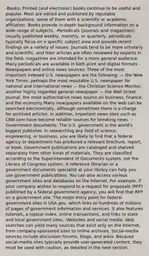 -Books: Printed (and electronic) books continue to be useful and popular. Most are edited and published by reputable organizations, some of them with a scientific or academic affiliation. Books provide in-depth background information on a wide range of subjects. -Periodicals (journals and magazines): Usually published weekly, monthly, or quarterly, periodicals typically focus on a specific subject area and provide recent findings on a variety of issues. Journals tend to be more scholarly and scientific, and their articles are often reviewed by experts in the field; magazines are intended for a more general audience. Many periodicals are available in both print and digital formats -Newspapers and online news sources: Three of the most important indexed U.S. newspapers are the following: — the New York Times, perhaps the most reputable U.S. newspaper for national and international news — the Christian Science Monitor, another highly regarded general newspaper — the Wall Street Journal, the most authoritative news source on business, finance, and the economy Many newspapers available on the web can be searched electronically, although sometimes there is a charge for archived articles. In addition, important news sites such as CNN.com have become reliable sources for breaking news. - Government documents: The U.S. government is the world's biggest publisher. In researching any field of science, engineering, or business, you are likely to find that a federal agency or department has produced a relevant brochure, report, or book. Government publications are cataloged and shelved separately from other kinds of materials. They are classified according to the Superintendent of Documents system, not the Library of Congress system. A reference librarian or a government documents specialist at your library can help you use government publications. You can also access various government sites and databases on the Internet. For example, if your company wishes to respond to a request for proposals (RFP) published by a federal government agency, you will find that RFP on a government site. The major entry point for federal government sites is USA.gov, which links to hundreds of millions of pages of government information and services. It also features tutorials, a topical index, online transactions, and links to state and local government sites. -Websites and social media: Web searches can yield many sources that exist only on the Internet, from company-sponsored sites to online archives. Social-media sources include discussion forums, blogs, and wikis. Because social-media sites typically provide user-generated content, they must be used with caution, as detailed in the next section.