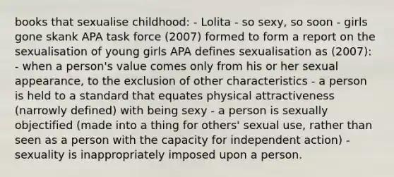 books that sexualise childhood: - Lolita - so sexy, so soon - girls gone skank APA task force (2007) formed to form a report on the sexualisation of young girls APA defines sexualisation as (2007): - when a person's value comes only from his or her sexual appearance, to the exclusion of other characteristics - a person is held to a standard that equates physical attractiveness (narrowly defined) with being sexy - a person is sexually objectified (made into a thing for others' sexual use, rather than seen as a person with the capacity for independent action) - sexuality is inappropriately imposed upon a person.