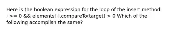 Here is the boolean expression for the loop of the insert method: i >= 0 && elements[i].compareTo(target) > 0 Which of the following accomplish the same?