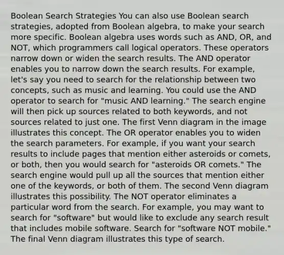 Boolean Search Strategies You can also use Boolean search strategies, adopted from Boolean algebra, to make your search more specific. Boolean algebra uses words such as AND, OR, and NOT, which programmers call logical operators. These operators narrow down or widen the search results. The AND operator enables you to narrow down the search results. For example, let's say you need to search for the relationship between two concepts, such as music and learning. You could use the AND operator to search for "music AND learning." The search engine will then pick up sources related to both keywords, and not sources related to just one. The first <a href='https://www.questionai.com/knowledge/knGvAuOGM5-venn-diagram' class='anchor-knowledge'>venn diagram</a> in the image illustrates this concept. The OR operator enables you to widen the search parameters. For example, if you want your search results to include pages that mention either asteroids or comets, or both, then you would search for "asteroids OR comets." The search engine would pull up all the sources that mention either one of the keywords, or both of them. The second Venn diagram illustrates this possibility. The NOT operator eliminates a particular word from the search. For example, you may want to search for "software" but would like to exclude any search result that includes mobile software. Search for "software NOT mobile." The final Venn diagram illustrates this type of search.