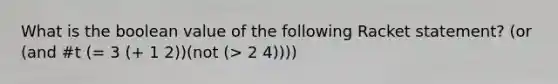 What is the boolean value of the following Racket statement? (or (and #t (= 3 (+ 1 2))(not (> 2 4))))