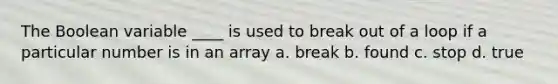 The Boolean variable ____ is used to break out of a loop if a particular number is in an array a. break b. found c. stop d. true