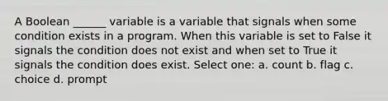 A Boolean ______ variable is a variable that signals when some condition exists in a program. When this variable is set to False it signals the condition does not exist and when set to True it signals the condition does exist. Select one: a. count b. flag c. choice d. prompt