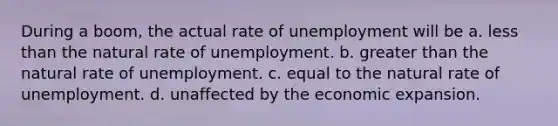 During a boom, the actual rate of unemployment will be a. less than the natural rate of unemployment. b. greater than the natural rate of unemployment. c. equal to the natural rate of unemployment. d. unaffected by the economic expansion.