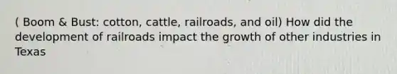 ( Boom & Bust: cotton, cattle, railroads, and oil) How did the development of railroads impact the growth of other industries in Texas