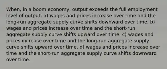 When, in a boom economy, output exceeds the full employment level of output: a) wages and prices increase over time and the long-run aggregate supply curve shifts downward over time. b) wages and prices increase over time and the short-run aggregate supply curve shifts upward over time. c) wages and prices increase over time and the long-run aggregate supply curve shifts upward over time. d) wages and prices increase over time and the short-run aggregate supply curve shifts downward over time.