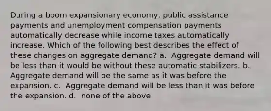 During a boom expansionary economy, public assistance payments and unemployment compensation payments automatically decrease while income taxes automatically increase. Which of the following best describes the effect of these changes on aggregate demand? a. ​ Aggregate demand will be <a href='https://www.questionai.com/knowledge/k7BtlYpAMX-less-than' class='anchor-knowledge'>less than</a> it would be without these automatic stabilizers. b. ​ Aggregate demand will be the same as it was before the expansion. c. ​ Aggregate demand will be less than it was before the expansion. d. ​ none of the above