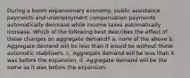 During a boom expansionary economy, public assistance payments and unemployment compensation payments automatically decrease while income taxes automatically increase. Which of the following best describes the effect of these changes on aggregate demand? a. ​none of the above b. ​Aggregate demand will be less than it would be without these automatic stabilizers. c. ​Aggregate demand will be less than it was before the expansion. d. ​Aggregate demand will be the same as it was before the expansion.