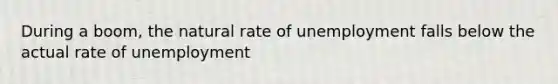 During a boom, the natural rate of unemployment falls below the actual rate of unemployment