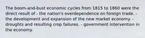 The boom-and-bust economic cycles from 1815 to 1860 were the direct result of - the nation's overdependence on foreign trade. - the development and expansion of the new market economy. - droughts and resulting crop failures. - government intervention in the economy.