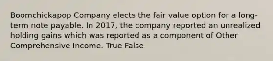 Boomchickapop Company elects the fair value option for a long-term note payable. In 2017, the company reported an unrealized holding gains which was reported as a component of Other Comprehensive Income. True False