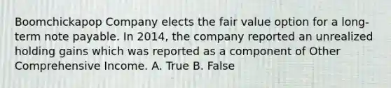 Boomchickapop Company elects the fair value option for a long-term note payable. In 2014, the company reported an unrealized holding gains which was reported as a component of Other Comprehensive Income. A. True B. False