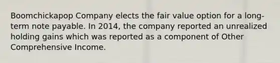 Boomchickapop Company elects the fair value option for a long-term note payable. In 2014, the company reported an unrealized holding gains which was reported as a component of Other Comprehensive Income.