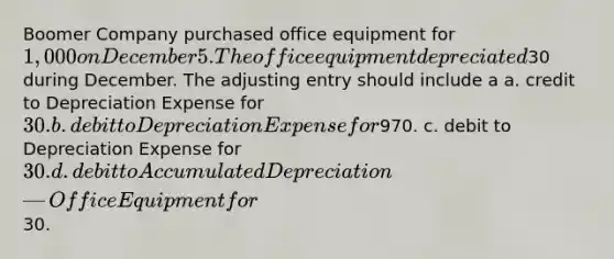 Boomer Company purchased office equipment for 1,000 on December 5. The office equipment depreciated30 during December. The adjusting entry should include a a. credit to Depreciation Expense for 30. b. debit to Depreciation Expense for970. c. debit to Depreciation Expense for 30. d. debit to Accumulated Depreciation—Office Equipment for30.