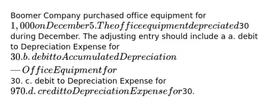 Boomer Company purchased office equipment for 1,000 on December 5. The office equipment depreciated30 during December. The adjusting entry should include a a. debit to Depreciation Expense for 30. b. debit to Accumulated Depreciation—Office Equipment for30. c. debit to Depreciation Expense for 970. d. credit to Depreciation Expense for30.