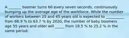 A _______ boomer turns 60 every seven seconds, continuously bumping up the average age of the workforce. While the number of workers between 25 and 45 years old is expected to __________ from 66.9 % to 63.7 % by 2020, the number of baby boomers age 55 years and older will _____ from 19.5 % to 25.2 % in the same period.