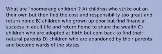 What are "boomerang children"? A) children who strike out on their own but then find the cost and responsibility too great and return home B) children who grown up poor but find financial success in adult life and return home to share the wealth C) children who are adopted at birth but com back to find their natural parents D) children who are abandoned by their parents and become wards of the states