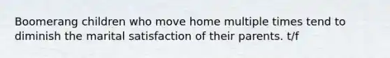 Boomerang children who move home multiple times tend to diminish the marital satisfaction of their parents. t/f