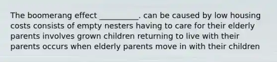 The boomerang effect __________. can be caused by low housing costs consists of empty nesters having to care for their elderly parents involves grown children returning to live with their parents occurs when elderly parents move in with their children