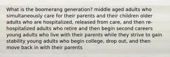 What is the boomerang generation? middle aged adults who simultaneously care for their parents and their children older adults who are hospitalized, released from care, and then re-hospitalized adults who retire and then begin second careers young adults who live with their parents while they strive to gain stability young adults who begin college, drop out, and then move back in with their parents