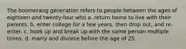 The boomerang generation refers to people between the ages of eighteen and twenty-four who a. return home to live with their parents. b. enter college for a few years, then drop out, and re-enter. c. hook up and break up with the same person multiple times. d. marry and divorce before the age of 25.