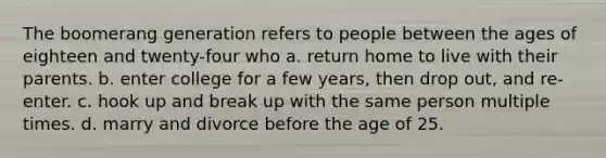 The boomerang generation refers to people between the ages of eighteen and twenty-four who a. return home to live with their parents. b. enter college for a few years, then drop out, and re-enter. c. hook up and break up with the same person multiple times. d. marry and divorce before the age of 25.