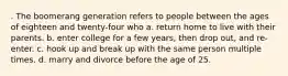 . The boomerang generation refers to people between the ages of eighteen and twenty-four who a. return home to live with their parents. b. enter college for a few years, then drop out, and re-enter. c. hook up and break up with the same person multiple times. d. marry and divorce before the age of 25.