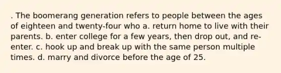 . The boomerang generation refers to people between the ages of eighteen and twenty-four who a. return home to live with their parents. b. enter college for a few years, then drop out, and re-enter. c. hook up and break up with the same person multiple times. d. marry and divorce before the age of 25.