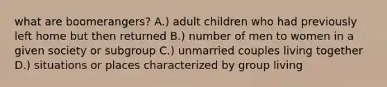 what are boomerangers? A.) adult children who had previously left home but then returned B.) number of men to women in a given society or subgroup C.) unmarried couples living together D.) situations or places characterized by group living