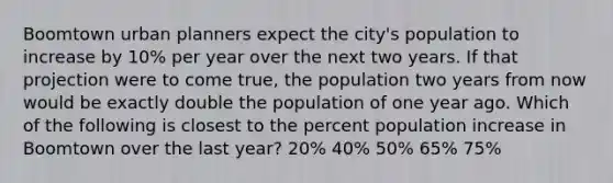 Boomtown urban planners expect the city's population to increase by 10% per year over the next two years. If that projection were to come true, the population two years from now would be exactly double the population of one year ago. Which of the following is closest to the percent population increase in Boomtown over the last year? 20% 40% 50% 65% 75%