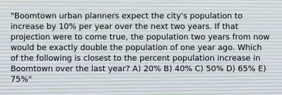 "Boomtown urban planners expect the city's population to increase by 10% per year over the next two years. If that projection were to come true, the population two years from now would be exactly double the population of one year ago. Which of the following is closest to the percent population increase in Boomtown over the last year? A) 20% B) 40% C) 50% D) 65% E) 75%"