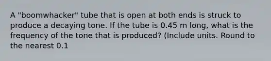 A "boomwhacker" tube that is open at both ends is struck to produce a decaying tone. If the tube is 0.45 m long, what is the frequency of the tone that is produced? (Include units. Round to the nearest 0.1