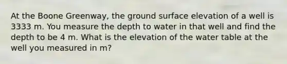 At the Boone Greenway, the ground surface elevation of a well is 3333 m. You measure the depth to water in that well and find the depth to be 4 m. What is the elevation of the water table at the well you measured in m?