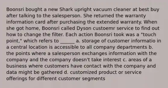 Boonsri bought a new Shark upright vacuum cleaner at best buy after talking to the salesperson. She returned the warranty information card after purchasing the extended warranty. When she got home, Boonsri called Dyson custoemr service to find out how to change the filter. Each action Boonsri took was a "touch point," which refers to ______ a. storage of customer informatio in a central location is accessible to all company departments b. the points where a salesperson exchanges information with the company and the company doesn't take interest c. areas of a business where customers have contact with the company and data might be gathered d. customized product or service offerings for different customer segments