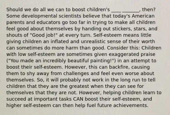 Should we do all we can to boost children's ____ _______, then? Some developmental scientists believe that today's American parents and educators go too far in trying to make all children feel good about themselves by handing out stickers, stars, and shouts of "Good job!" at every turn. Self-esteem means little giving children an inflated and unrealistic sense of their worth can sometimes do more harm than good. Consider this: Children with low self-esteem are sometimes given exaggerated praise ("You made an incredibly beautiful painting!") in an attempt to boost their self-esteem. However, this can backfire, causing them to shy away from challenges and feel even worse about themselves. So, it will probably not work in the long run to tell children that they are the greatest when they can see for themselves that they are not. However, helping children learn to succeed at important tasks CAN boost their self-esteem, and higher self-esteem can then help fuel future achievements.