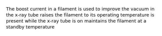 The boost current in a filament is used to improve the vacuum in the x-ray tube raises the filament to its operating temperature is present while the x-ray tube is on maintains the filament at a standby temperature