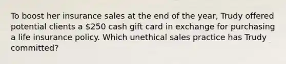 To boost her insurance sales at the end of the year, Trudy offered potential clients a 250 cash gift card in exchange for purchasing a life insurance policy. Which unethical sales practice has Trudy committed?