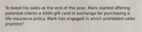 To boost his sales at the end of the year, Mark started offering potential clients a 500 gift card in exchange for purchasing a life insurance policy. Mark has engaged in which prohibited sales practice?