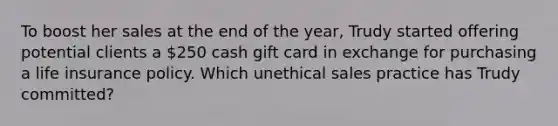 To boost her sales at the end of the year, Trudy started offering potential clients a 250 cash gift card in exchange for purchasing a life insurance policy. Which unethical sales practice has Trudy committed?